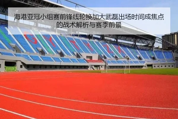 海港亚冠小组赛前锋线轮换加大武磊出场时间成焦点的战术解析与赛季前景